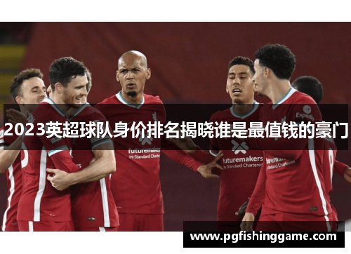 2023英超球队身价排名揭晓谁是最值钱的豪门