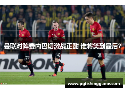 曼联对阵费内巴切激战正酣 谁将笑到最后？
